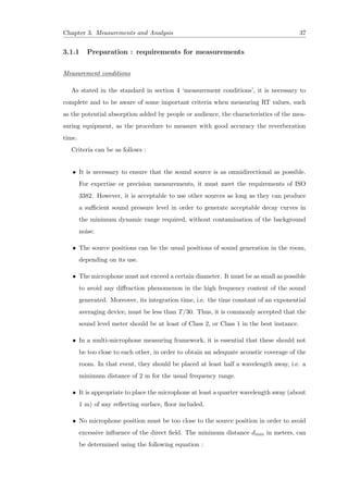 Chapter 3. Measurements and Analysis 37
3.1.1 Preparation : requirements for measurements
Measurement conditions
As stated in the standard in section 4 ‘measurement conditions’, it is necessary to
complete and to be aware of some important criteria when measuring RT values, such
as the potential absorption added by people or audience, the characteristics of the mea-
suring equipment, as the procedure to measure with good accuracy the reverberation
time.
Criteria can be as follows :
• It is necessary to ensure that the sound source is as omnidirectional as possible.
For expertise or precision measurements, it must meet the requirements of ISO
3382. However, it is acceptable to use other sources as long as they can produce
a suﬃcient sound pressure level in order to generate acceptable decay curves in
the minimum dynamic range required, without contamination of the background
noise.
• The source positions can be the usual positions of sound generation in the room,
depending on its use.
• The microphone must not exceed a certain diameter. It must be as small as possible
to avoid any diﬀraction phenomenon in the high frequency content of the sound
generated. Moreover, its integration time, i.e. the time constant of an exponential
averaging device, must be less than T/30. Thus, it is commonly accepted that the
sound level meter should be at least of Class 2, or Class 1 in the best instance.
• In a multi-microphone measuring framework, it is essential that these should not
be too close to each other, in order to obtain an adequate acoustic coverage of the
room. In that event, they should be placed at least half a wavelength away, i.e. a
minimum distance of 2 m for the usual frequency range.
• It is appropriate to place the microphone at least a quarter wavelength away (about
1 m) of any reﬂecting surface, ﬂoor included.
• No microphone position must be too close to the source position in order to avoid
excessive inﬂuence of the direct ﬁeld. The minimum distance dmin in meters, can
be determined using the following equation :
 