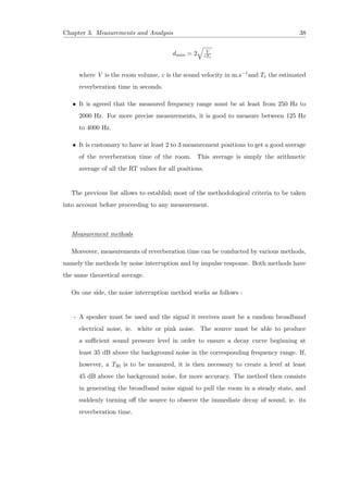 Chapter 3. Measurements and Analysis 38
dmin = 2 V
cTe
where V is the room volume, c is the sound velocity in m.s−1and Te the estimated
reverberation time in seconds.
• It is agreed that the measured frequency range must be at least from 250 Hz to
2000 Hz. For more precise measurements, it is good to measure between 125 Hz
to 4000 Hz.
• It is customary to have at least 2 to 3 measurement positions to get a good average
of the reverberation time of the room. This average is simply the arithmetic
average of all the RT values for all positions.
The previous list allows to establish most of the methodological criteria to be taken
into account before proceeding to any measurement.
Measurement methods
Moreover, measurements of reverberation time can be conducted by various methods,
namely the methods by noise interruption and by impulse response. Both methods have
the same theoretical average.
On one side, the noise interruption method works as follows :
- A speaker must be used and the signal it receives must be a random broadband
electrical noise, ie. white or pink noise. The source must be able to produce
a suﬃcient sound pressure level in order to ensure a decay curve beginning at
least 35 dB above the background noise in the corresponding frequency range. If,
however, a T30 is to be measured, it is then necessary to create a level at least
45 dB above the background noise, for more accuracy. The method then consists
in generating the broadband noise signal to pull the room in a steady state, and
suddenly turning oﬀ the source to observe the immediate decay of sound, ie. its
reverberation time.
 