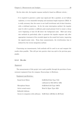 Chapter 3. Measurements and Analysis 39
On the other side, the impulse response method is based on diﬀerent criteria :
- It is required to generate a pulse type signal just like a gunshot, an air balloon
explosion, or even sinusoidal sweeping and maximum length sequences (MLS). It
is really necessary that the source is not itself reverberant and of short duration,
with a wideband spectrum. As for the noise interruption method, the impulse
must be able to produce a suﬃcient peak sound pressure level to ensure a decay
curve beginning at least 35 dB above the background noise. MLS and sweep
sine methods do particularly allow to generate the impulse response only after
appropriate treatment of the recorded signal on the sound level meter, improving
the signal-to-noise ratio. From these measurements, the reverberation time is
deduced by the reverse integration method.
Concerning our measurements, both methods will be used to see and compare the
results when possible. This will put into practice what was said in the previous para-
graphs.
3.1.2 On site
Equipment
The measurements of this project were made possible through the provision of mea-
surement equipment from the company Emacoustique in Bordeaux.
Equipment speciﬁcations :
Sound Level Meter 01dB-Stell Solo Type 7121
calibrated at 93.6 dB for 1kHz
Microphone Sensor 01dB-Stell 21S Type 10673
Active sound source Bruel & Kjaer Type 4224
Inﬂatable balloons
Access to computers with softwares 01dB Suite (dB-Bati & dB-Trait)
 