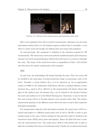 Chapter 3. Measurements and Analysis 40
Figure 3.1: Pictures of the sound sources and sound level meter used.
Here is the equipment that will be used for measurements, allowing to use the noise
interruption method and to try the impulse response method when it is possible - or see
where it cannot work well enough (air balloons have less energy than gunshots).
As said previously, this equipment is validated as the minimum required for RT
measurements. The sound source used is not perfectly omidirectionnal in all its frequency
response, but can be assumed adequate without the need to put it to a corner to stimulate
the room. The sensor of the sound level meter is categoriﬁed as Class 1 (50 mV/Pa)
and thus meets the relative requirements of the standard.
Halls
In each room, the methodology will remain basically the same. First, the source will
be installed in the usual place of sound production (stage or proscenium, most of the
time). Normally, a certain distance Dmin is to be respected, eg. for an approximate
volume of 17000 m3 the Auditorium of Bordeaux will have a minimal distance of mea-
surement Dmin equal to 10 m. However as the measurements will almost always take
place in the audience area, the distance Dmin can be reduced to the distance between
the source and audience as it is the deﬁned listening area. Sometimes, it may be that the
ﬁrst rows of seats will be at the limit distance of an excessive direct ﬁeld. The relative
measurement positions in the diﬀerent rooms will be the same as said in their respective
description paragraphs.
For measurements using the noise interruption method, the sound source will be ac-
tivated and locked to a suﬃcient sound power level of 110 or 120 dB, in order to give
enough energy to the room. Correct settings for this procedure shall be checked in the
sound level meter (SLM) menu (noise interruption). Hence the SLM will start to mea-
sure the sound pressure level. The sound source shall be then shutted oﬀ, in order to
allow the recording of the decay of reverberant sound. Finally, the recorded sound tracks
 