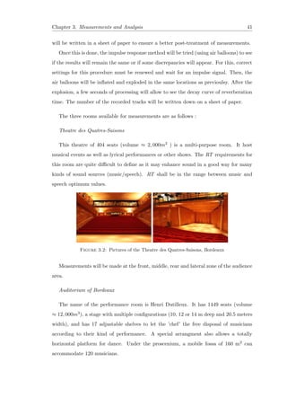Chapter 3. Measurements and Analysis 41
will be written in a sheet of paper to ensure a better post-treatment of measurements.
Once this is done, the impulse response method will be tried (using air balloons) to see
if the results will remain the same or if some discrepancies will appear. For this, correct
settings for this procedure must be renewed and wait for an impulse signal. Then, the
air balloons will be inﬂated and exploded in the same locations as previoulsy. After the
explosion, a few seconds of processing will allow to see the decay curve of reverberation
time. The number of the recorded tracks will be written down on a sheet of paper.
The three rooms available for measurements are as follows :
Theatre des Quatres-Saisons
This theatre of 404 seats (volume ≈ 2, 000m3 ) is a multi-purpose room. It host
musical events as well as lyrical performances or other shows. The RT requirements for
this room are quite diﬃcult to deﬁne as it may enhance sound in a good way for many
kinds of sound sources (music/speech). RT shall be in the range between music and
speech optimum values.
Figure 3.2: Pictures of the Theatre des Quatres-Saisons, Bordeaux
Measurements will be made at the front, middle, rear and lateral zone of the audience
area.
Auditorium of Bordeaux
The name of the performance room is Henri Dutilleux. It has 1449 seats (volume
≈ 12, 000m3), a stage with multiple conﬁgurations (10, 12 or 14 m deep and 20.5 meters
width), and has 17 adjustable shelves to let the ’chef’ the free disposal of musicians
according to their kind of performance. A special arrangment also allows a totally
horizontal platform for dance. Under the proscenium, a mobile fossa of 160 m2 can
accommodate 120 musicians.
 