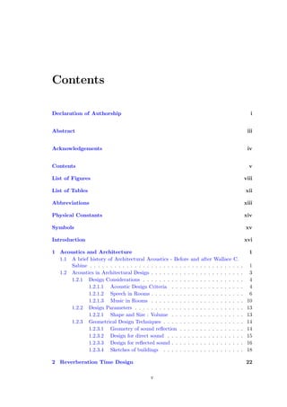 Contents
Declaration of Authorship i
Abstract iii
Acknowledgements iv
Contents v
List of Figures viii
List of Tables xii
Abbreviations xiii
Physical Constants xiv
Symbols xv
Introduction xvi
1 Acoustics and Architecture 1
1.1 A brief history of Architectural Acoustics - Before and after Wallace C.
Sabine . . . . . . . . . . . . . . . . . . . . . . . . . . . . . . . . . . . . . . 1
1.2 Acoustics in Architectural Design . . . . . . . . . . . . . . . . . . . . . . . 3
1.2.1 Design Considerations . . . . . . . . . . . . . . . . . . . . . . . . . 4
1.2.1.1 Acoustic Design Criteria . . . . . . . . . . . . . . . . . . 4
1.2.1.2 Speech in Rooms . . . . . . . . . . . . . . . . . . . . . . . 6
1.2.1.3 Music in Rooms . . . . . . . . . . . . . . . . . . . . . . . 10
1.2.2 Design Parameters . . . . . . . . . . . . . . . . . . . . . . . . . . . 13
1.2.2.1 Shape and Size : Volume . . . . . . . . . . . . . . . . . . 13
1.2.3 Geometrical Design Techniques . . . . . . . . . . . . . . . . . . . . 14
1.2.3.1 Geometry of sound reﬂection . . . . . . . . . . . . . . . . 14
1.2.3.2 Design for direct sound . . . . . . . . . . . . . . . . . . . 15
1.2.3.3 Design for reﬂected sound . . . . . . . . . . . . . . . . . . 16
1.2.3.4 Sketches of buildings . . . . . . . . . . . . . . . . . . . . 18
2 Reverberation Time Design 22
v
 