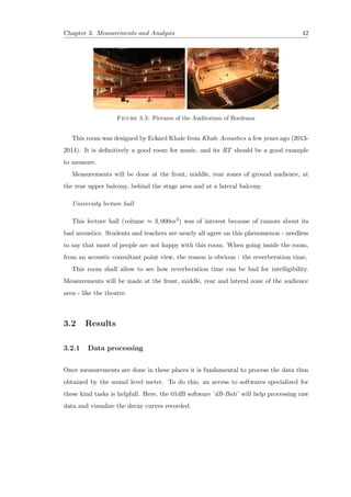 Chapter 3. Measurements and Analysis 42
Figure 3.3: Pictures of the Auditorium of Bordeaux
This room was designed by Eckard Khale from Khale Acoustics a few years ago (2013-
2014). It is deﬁnitively a good room for music, and its RT should be a good example
to measure.
Measurements will be done at the front, middle, rear zones of ground audience, at
the rear upper balcony, behind the stage area and at a lateral balcony.
University lecture hall
This lecture hall (volume ≈ 3, 000m3) was of interest because of rumors about its
bad acoustics. Students and teachers are nearly all agree on this phenomenon - needless
to say that most of people are not happy with this room. When going inside the room,
from an acoustic consultant point view, the reason is obvious : the reverberation time.
This room shall allow to see how reverberation time can be bad for intelligibility.
Measurements will be made at the front, middle, rear and lateral zone of the audience
area - like the theatre.
3.2 Results
3.2.1 Data processing
Once measurements are done in these places it is fundamental to process the data thus
obtained by the sound level meter. To do this, an access to softwares specialized for
these kind tasks is helpfull. Here, the 01dB software ’dB-Bati’ will help processing raw
data and visualize the decay curves recorded.
 