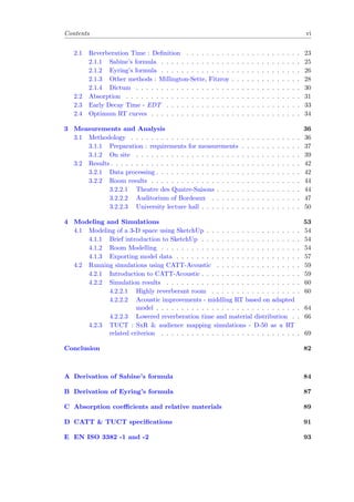 Contents vi
2.1 Reverberation Time : Deﬁnition . . . . . . . . . . . . . . . . . . . . . . . 23
2.1.1 Sabine’s formula . . . . . . . . . . . . . . . . . . . . . . . . . . . . 25
2.1.2 Eyring’s formula . . . . . . . . . . . . . . . . . . . . . . . . . . . . 26
2.1.3 Other methods : Millington-Sette, Fitzroy . . . . . . . . . . . . . . 28
2.1.4 Dictum . . . . . . . . . . . . . . . . . . . . . . . . . . . . . . . . . 30
2.2 Absorption . . . . . . . . . . . . . . . . . . . . . . . . . . . . . . . . . . . 31
2.3 Early Decay Time - EDT . . . . . . . . . . . . . . . . . . . . . . . . . . . 33
2.4 Optimum RT curves . . . . . . . . . . . . . . . . . . . . . . . . . . . . . . 34
3 Measurements and Analysis 36
3.1 Methodology . . . . . . . . . . . . . . . . . . . . . . . . . . . . . . . . . . 36
3.1.1 Preparation : requirements for measurements . . . . . . . . . . . . 37
3.1.2 On site . . . . . . . . . . . . . . . . . . . . . . . . . . . . . . . . . 39
3.2 Results . . . . . . . . . . . . . . . . . . . . . . . . . . . . . . . . . . . . . . 42
3.2.1 Data processing . . . . . . . . . . . . . . . . . . . . . . . . . . . . . 42
3.2.2 Room results . . . . . . . . . . . . . . . . . . . . . . . . . . . . . . 44
3.2.2.1 Theatre des Quatre-Saisons . . . . . . . . . . . . . . . . . 44
3.2.2.2 Auditorium of Bordeaux . . . . . . . . . . . . . . . . . . 47
3.2.2.3 University lecture hall . . . . . . . . . . . . . . . . . . . . 50
4 Modeling and Simulations 53
4.1 Modeling of a 3-D space using SketchUp . . . . . . . . . . . . . . . . . . . 54
4.1.1 Brief introduction to SketchUp . . . . . . . . . . . . . . . . . . . . 54
4.1.2 Room Modelling . . . . . . . . . . . . . . . . . . . . . . . . . . . . 54
4.1.3 Exporting model data . . . . . . . . . . . . . . . . . . . . . . . . . 57
4.2 Running simulations using CATT-Acoustic . . . . . . . . . . . . . . . . . 59
4.2.1 Introduction to CATT-Acoustic . . . . . . . . . . . . . . . . . . . . 59
4.2.2 Simulation results . . . . . . . . . . . . . . . . . . . . . . . . . . . 60
4.2.2.1 Highly reverberant room . . . . . . . . . . . . . . . . . . 60
4.2.2.2 Acoustic improvements - middling RT based on adapted
model . . . . . . . . . . . . . . . . . . . . . . . . . . . . . 64
4.2.2.3 Lowered reverberation time and material distribution . . 66
4.2.3 TUCT : SxR & audience mapping simulations - D-50 as a RT
related criterion . . . . . . . . . . . . . . . . . . . . . . . . . . . . 69
Conclusion 82
A Derivation of Sabine’s formula 84
B Derivation of Eyring’s formula 87
C Absorption coeﬃcients and relative materials 89
D CATT & TUCT speciﬁcations 91
E EN ISO 3382 -1 and -2 93
 