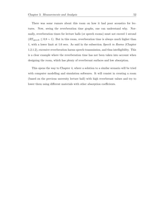Chapter 3. Measurements and Analysis 52
There was some rumors about this room on how it had poor acoustics for lec-
tures. Now, seeing the reverberation time graphs, one can understand why. Nor-
mally, reverberation times for lecture halls (or speech rooms) must not exceed 1 second
(RTspeech ≤ 0.8 ∼ 1). But in this room, reverberation time is always much higher than
1, with a lower limit at 1.6 secs. As said in the subsection Speech in Rooms (Chapter
1.2.1.2), excessive reverberation harms speech transmission, and thus intelligibility. This
is a clear example where the reverberation time has not been taken into account when
designing the room, which has plenty of reverberant surfaces and low absorption.
This opens the way to Chapter 4, where a solution to a similar scenario will be tried
with computer modelling and simulation softwares. It will consist in creating a room
(based on the previous unversity lecture hall) with high reverberant values and try to
lower them using diﬀerent materials with other absorption coeﬃcients.
 