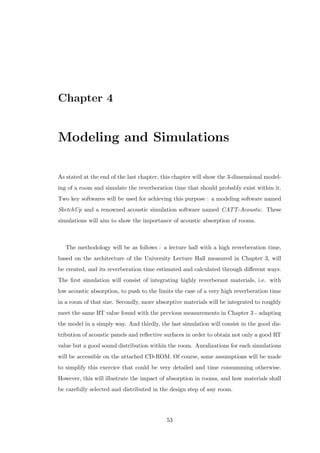 Chapter 4
Modeling and Simulations
As stated at the end of the last chapter, this chapter will show the 3-dimensional model-
ing of a room and simulate the reverberation time that should probably exist within it.
Two key softwares will be used for achieving this purpose : a modeling software named
SketchUp and a renowned acoustic simulation software named CATT-Acoustic. These
simulations will aim to show the importance of acoustic absorption of rooms.
The methodology will be as follows : a lecture hall with a high reverberation time,
based on the architecture of the University Lecture Hall measured in Chapter 3, will
be created, and its reverberation time estimated and calculated through diﬀerent ways.
The ﬁrst simulation will consist of integrating highly reverberant materials, i.e. with
low acoustic absorption, to push to the limits the case of a very high reverberation time
in a room of that size. Secondly, more absorptive materials will be integrated to roughly
meet the same RT value found with the previous measurements in Chapter 3 - adapting
the model in a simply way. And thirdly, the last simulation will consist in the good dis-
tribution of acoustic panels and reﬂective surfaces in order to obtain not only a good RT
value but a good sound distribution within the room. Auralizations for each simulations
will be accessible on the attached CD-ROM. Of course, some assumptions will be made
to simplify this exercice that could be very detailed and time consumming otherwise.
However, this will illustrate the impact of absorption in rooms, and how materials shall
be carefully selected and distributed in the design step of any room.
53
 