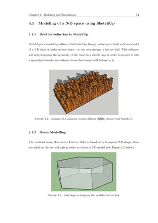 Chapter 4. Modeling and Simulations 54
4.1 Modeling of a 3-D space using SketchUp
4.1.1 Brief introduction to SketchUp
SketchUp is a modeling software distributed by Google, allowing to build a virtual model
of a 3-D item or architectural space - in our concernings, a lecture hall. This software
will help designing the geometry of the room in a simple way in order to import it into
a specialized simulation software to see how sound will behave in it.
Figure 4.1: Example of a quadratic residue diﬀusor (QRD) created with SketchUp.
4.1.2 Room Modelling
The modeled room (University Lecture Hall) is based on a hexagonal 2-D shape, then
extruded on the vertical axis in order to obtain a 3-D model (see Figure 4.2 below).
Figure 4.2: First steps in designing the modeled lecture hall.
 
