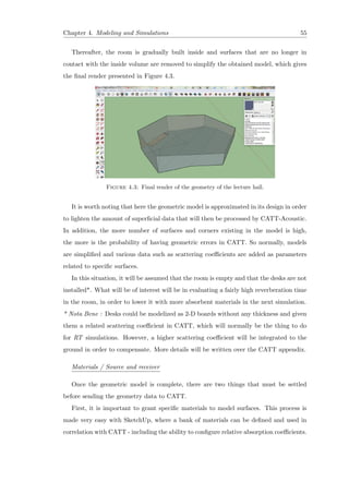 Chapter 4. Modeling and Simulations 55
Thereafter, the room is gradually built inside and surfaces that are no longer in
contact with the inside volume are removed to simplify the obtained model, which gives
the ﬁnal render presented in Figure 4.3.
Figure 4.3: Final render of the geometry of the lecture hall.
It is worth noting that here the geometric model is approximated in its design in order
to lighten the amount of superﬁcial data that will then be processed by CATT-Acoustic.
In addition, the more number of surfaces and corners existing in the model is high,
the more is the probability of having geometric errors in CATT. So normally, models
are simpliﬁed and various data such as scattering coeﬃcients are added as parameters
related to speciﬁc surfaces.
In this situation, it will be assumed that the room is empty and that the desks are not
installed*. What will be of interest will be in evaluating a fairly high reverberation time
in the room, in order to lower it with more absorbent materials in the next simulation.
* Nota Bene : Desks could be modelized as 2-D boards without any thickness and given
them a related scattering coeﬃcient in CATT, which will normally be the thing to do
for RT simulations. However, a higher scattering coeﬃcient will be integrated to the
ground in order to compensate. More details will be written over the CATT appendix.
Materials / Source and receiver
Once the geometric model is complete, there are two things that must be settled
before sending the geometry data to CATT.
First, it is important to grant speciﬁc materials to model surfaces. This process is
made very easy with SketchUp, where a bank of materials can be deﬁned and used in
correlation with CATT - including the ability to conﬁgure relative absorption coeﬃcients.
 