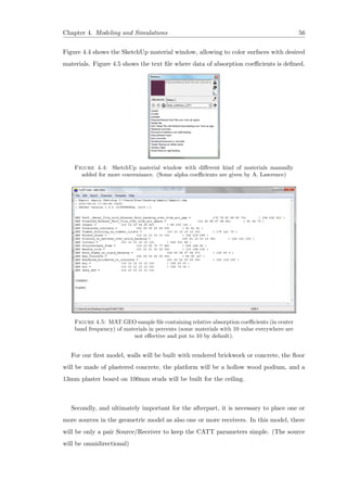 Chapter 4. Modeling and Simulations 56
Figure 4.4 shows the SketchUp material window, allowing to color surfaces with desired
materials. Figure 4.5 shows the text ﬁle where data of absorption coeﬃcients is deﬁned.
Figure 4.4: SketchUp material window with diﬀerent kind of materials manually
added for more conveniance. (Some alpha coeﬃcients are given by A. Lawrence)
Figure 4.5: MAT.GEO sample ﬁle containing relative absorption coeﬃcients (in center
band frequency) of materials in percents (some materials with 10 value everywhere are
not eﬀective and put to 10 by default).
For our ﬁrst model, walls will be built with rendered brickwork or concrete, the ﬂoor
will be made of plastered concrete, the platform will be a hollow wood podium, and a
13mm plaster board on 100mm studs will be built for the ceiling.
Secondly, and ultimately important for the afterpart, it is necessary to place one or
more sources in the geometric model as also one or more receivers. In this model, there
will be only a pair Source/Receiver to keep the CATT parameters simple. (The source
will be omnidirectional)
 