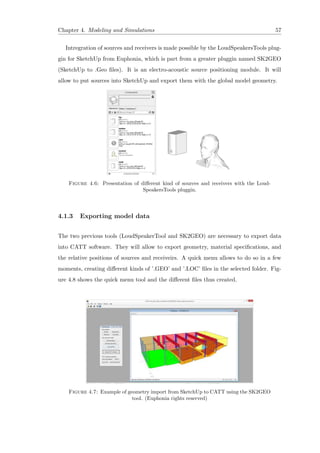 Chapter 4. Modeling and Simulations 57
Intregration of sources and receivers is made possible by the LoudSpeakersTools plug-
gin for SketchUp from Euphonia, which is part from a greater pluggin named SK2GEO
(SketchUp to .Geo ﬁles). It is an electro-acoustic source positioning module. It will
allow to put sources into SketchUp and export them with the global model geometry.
Figure 4.6: Presentation of diﬀerent kind of sources and receivers with the Loud-
SpeakersTools pluggin.
4.1.3 Exporting model data
The two previous tools (LoudSpeakerTool and SK2GEO) are necessary to export data
into CATT software. They will allow to export geometry, material speciﬁcations, and
the relative positions of sources and receiveirs. A quick menu allows to do so in a few
moments, creating diﬀerent kinds of ’.GEO’ and ’.LOC’ ﬁles in the selected folder. Fig-
ure 4.8 shows the quick menu tool and the diﬀerent ﬁles thus created.
Figure 4.7: Example of geometry import from SketchUp to CATT using the SK2GEO
tool. (Euphonia rights reserved)
 