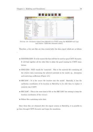 Chapter 4. Modeling and Simulations 58
Figure 4.8: Geometry export from SketchUp to CATT using the SK2GEO tool (up)
and relative .GEO ﬁles obtained (down).
Therefore, a few new ﬁles are thus created after the data export which are as follows
:
• MASTER.GEO : It is the master ﬁle that will ﬁrst be used to open CATT-Acoustic.
It will link together all the other ﬁles to allow the good running for CATT simu-
lations.
• MAT.GEO : MAT stands for ’materials’. This is the material ﬁle containing all
the relative data concerning the selected materials in the model, eg. absorption
and scattering coeﬃcients (Figure 4.5).
• SRC.LOC : It is the source ﬁle location into the model. Basically, it has the
carthesian coordinates of its location in SketchUp to be able then to replace it
correctly into CATT.
• REC.LOC : This is the same kind of ﬁle as the SRC.LOC but aiming to keep the
location coordinates of the receiver.
• Others ﬁles containing extra data.
Once these ﬁles are obtained after the export session in SketchUp, it is possible to
go then through CATT-Acoustic and begin the simulation.
 