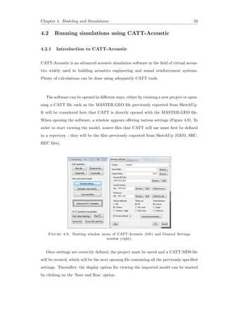 Chapter 4. Modeling and Simulations 59
4.2 Running simulations using CATT-Acoustic
4.2.1 Introduction to CATT-Acoustic
CATT-Acoustic is an advanced acoustic simulation software in the ﬁeld of virtual acous-
tics widely used in building acoustics engineering and sound reinforcement systems.
Plenty of calculations can be done using adequately CATT tools.
The software can be opened in diﬀerent ways, either by creating a new project or open-
ning a CATT ﬁle such as the MASTER.GEO ﬁle previously exported from SketchUp.
It will be considered here that CATT is directly opened with the MASTER.GEO ﬁle.
When opening the software, a window appears oﬀering various settings (Figure 4.9). In
order to start viewing the model, source ﬁles that CATT will use must ﬁrst be deﬁned
in a repertory ; they will be the ﬁles previously exported from SketchUp (GEO, SRC,
REC ﬁles).
Figure 4.9: Starting window menu of CATT-Acoustic (left) and General Settings
window (right).
Once settings are correctly deﬁned, the project must be saved and a CATT.MD9 ﬁle
will be created, which will be the next opening ﬁle containing all the previously speciﬁed
settings. Thereafter, the display option for viewing the imported model can be started
by clicking on the ’Save and Run’ option.
 