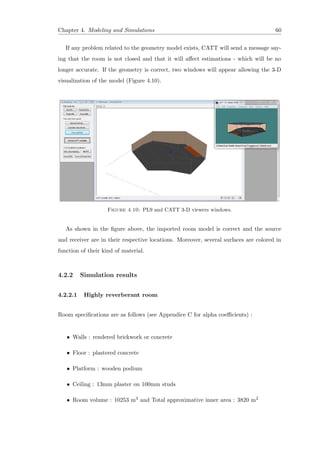 Chapter 4. Modeling and Simulations 60
If any problem related to the geometry model exists, CATT will send a message say-
ing that the room is not closed and that it will aﬀect estimations - which will be no
longer accurate. If the geometry is correct, two windows will appear allowing the 3-D
visualization of the model (Figure 4.10).
Figure 4.10: PL9 and CATT 3-D viewers windows.
As shown in the ﬁgure above, the imported room model is correct and the source
and receiver are in their respective locations. Moreover, several surfaces are colored in
function of their kind of material.
4.2.2 Simulation results
4.2.2.1 Highly reverberant room
Room speciﬁcations are as follows (see Appendice C for alpha coeﬃcients) :
• Walls : rendered brickwork or concrete
• Floor : plastered concrete
• Platform : wooden podium
• Ceiling : 13mm plaster on 100mm studs
• Room volume : 10253 m3 and Total approximative inner area : 3820 m2
 