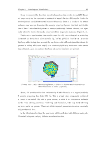 Chapter 4. Modeling and Simulations 63
It can be deducted by these two lastest informations that results beyond 250 Hz are
no longer accurate for a geometric approach of sound, due to a high modal density in
low frequencies calculated from the Shroeder frequency, which is at nearly 45 Hz. Other
softwares can however determine the acoustic behaviour beyond this limit as it is the
case of ABEC softwares using the BEM method (Boundary Element Method) that espe-
cially allows to observe the modal behaviour of low frequencies in rooms (Figure 4.13).
Furthermore, reverberation time results could be a bit over-evaluated, as scattering
coeﬃcient has been set as an estimation, e.g. for the ground a value ‘L’ of 1.2 meters
has been added to take into account the gap between the diﬀerent stairs that should be
present in reality, which can modify - in a non-negligible way sometimes - the results
thus obtained. Also, no audience has been set and no furnitures are present.
Figure 4.13: ABEC software using the BEM method to observe the modal behaviour
of low frequencies in rooms (Euphonia).
Hence, the reverberation time estimated by CATT-Acoustic is of approximatively
5 seconds, neglecting data below 250 Hz. This is a high value, comparable to that of
a church or cathedral. But this is quite normal, as there is no furniture or audience
in the room allowing additional scattering and absorption, with only hard reﬂecting
surfaces, and a big volume. These are all the required parameters to set an extremely
long reverberant ﬁeld.
In the following subsection, the same room will be modelized with diﬀerent materials.
This shall bring out a slighty diﬀerent reverberation time.
 