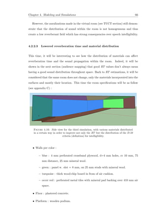 Chapter 4. Modeling and Simulations 66
However, the auralizations made in the virtual room (see TUCT section) still demon-
strate that the distribution of sound within the room is not homogenuous and thus
create a low reverberant ﬁeld which has strong consequencies over speech intelligibility.
4.2.2.3 Lowered reverberation time and material distribution
This time, it will be interresting to see how the distribution of materials can aﬀect
reverberation time and the sound propagation within the room. Indeed, it will be
shown in the next section (audience mapping) that good RT values don’t always mean
having a good sound distribution throughout space. Back to RT estimations, it will be
considered that the same room does not change, only the materials incorporated into the
surfaces and mostly their location. This time the room speciﬁcations will be as follow
(see appendix C) :
Figure 4.16: Side view for the third simulation, with various materials distributed
in a certain way in order to improve not only the RT but the distribution of the D-50
criteria (deﬁnition) for intelligibility.
• Walls per color :
– blue : 4 mm perforated crossband plywood, d=4 mm holes, cc 10 mm, 75
mm distance, 25 mm mineral wool.
– green : panel w. slot = 8 mm, on 25 mm studs with mineral wool.
– turquoise : thick wood-chip board in from of air cushion.
– occer red : perforated metal tiles with mineral pad backing over 410 mm air
space.
• Floor : plastered concrete.
• Platform : wooden podium.
 