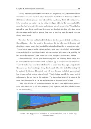 Chapter 4. Modeling and Simulations 68
The big diﬀerence between this simulation and the previous one (with all the surfaces
covered with the same material) is that the material distribution on the various partitions
of the room is heterogeneous - unevenly distributed, allowing 2 or 3 diﬀerent materials
to be present on one surface, e.g. the ceiling (see ﬁgure 4.16). In this way, sound will be
more absorbed in certain critic spots, and reﬂected where it needs to be. This will allow
not only a good direct sound from the source but distribute the ﬁrst reﬂections where
they are more needed and to prevent these ones to interfere with the poeple enjoying
mostly direct sound.
Therefore, the front wall (behind the lecturer) has been made of thick wood boards
that will mainly reﬂect the sound to the audience. On the other side of the room (end
of audience), many sound absorbers had been installated in order to respect two rules :
1) avoid late echoes to get back to the audience area (perf. metal tiles), and 2) absord
some of the incident sound but allowing a few strong ﬁrst reﬂections to be heard by the
end part of the audience (wood panels on 25 mm studs with mineral wool inside).
On the same logic, the ﬁrst part of the ceiling (near the lecturer), which is high, will
be made of blocks of mineral wool with a 200 mm gap to absorb some low frequencies.
This will try to avoid some late reﬂections to be heard from the people being close to
the source and thus beneﬁting a strong direct sound. The other half of the ceiling will
be again divided in two. The middle part will have the same kind of air gap to absorb
low frequencies but without mineral wool. This technique should give some vertical
reﬂections to the end part of the audience. The last ceiling area will be made of the
same absorbing material as the rear walls in order to shut any kind of echoes.
Lately, lateral walls will participate to lower the overall reverberation time and will
focus some reﬂections to the main audience (4mm plywood with 4mm perforation and
25 mm mineral wool).
Figure 4.18: Hypothetical illustration of sound distribution, seen as sound rays,
within the room.
 