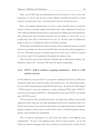 Chapter 4. Modeling and Simulations 69
Thus, as the CATT data has demonstrated (and will continue to do so in the next
subsection) we can see that the sum of these diﬀerent materials has leaded to a good
estimate of reverberation time - way much better than the two previous ones.
Hence, the material characteristics are thus a really important factor to take into
account, as they can greatly change reverberation time values. Replacing the hard con-
crete walls by perforated wood boards is a good choice for adding some extra absorption.
Also, placing some more absorbent materials over the ceilling is a great idea, as it is
a really large area with no restrictions for its use, eg. the ﬂoor must be designed for
people to step on it, reducing the choices of available materials.
Nevertheless, the distribution of these materials is also a important parameter to deal
with as it can change not only the overall RT values, but also the sound propagation in
the room. This last parameter is of great value as the source, here it will be the speech
of a lecturer, must be well understood through all the audience area.
This is why the next and last subsection will deal with an RT derived criterion ; the
Deﬁnition, called D-50 ; and hence STI values for speech transmission.
4.2.3 TUCT : SxR & audience mapping simulations - D-50 as a RT
related criterion
In this subsection, the aim will be to run acoustic simulations for Source and Receiver
echograms (SxR) and to map the results in the audience area. For achieving this objec-
tive, the CATT related program named TUCT will be used. As said in the CATT manual
‘“CATT-Acoustic” means the software as a whole, including TUCT, while “CATT-A”
means the main program CATT9.exe. Although with its own name TUCT is an integral
part of CATT-Acoustic.’
TUCT stands for The Universal Cone-Tracer and oﬀers three diﬀerent cone-tracing
algorithms (short, long, and very long, depending on the level on complexity that is de-
sired), but also many room acoustics measurements and analysis functions for echograms,
impulse responses, colored maps, as well as direct relative calibrated impulse response
playing, and convolution for auralization.
Now, it would be interesting to see how sound will behave in the diﬀerent room
conﬁgurations. To do so, the mapping option will be of great interest. As we will
obtain the audience mapping of the area according to several acoustic criteria such as
 