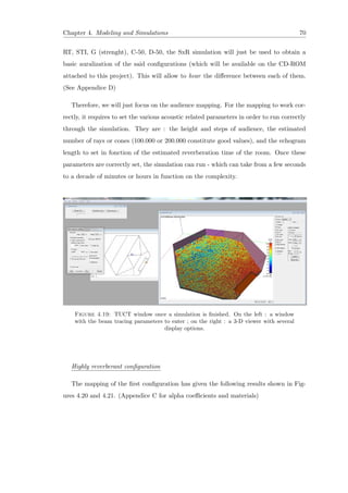 Chapter 4. Modeling and Simulations 70
RT, STI, G (strenght), C-50, D-50, the SxR simulation will just be used to obtain a
basic auralization of the said conﬁgurations (which will be available on the CD-ROM
attached to this project). This will allow to hear the diﬀerence between each of them.
(See Appendice D)
Therefore, we will just focus on the audience mapping. For the mapping to work cor-
rectly, it requires to set the various acoustic related parameters in order to run correctly
through the simulation. They are : the height and steps of audience, the estimated
number of rays or cones (100.000 or 200.000 constitute good values), and the echogram
length to set in fonction of the estimated reverberation time of the room. Once these
parameters are correctly set, the simulation can run - which can take from a few seconds
to a decade of minutes or hours in function on the complexity.
Figure 4.19: TUCT window once a simulation is ﬁnished. On the left : a window
with the beam tracing parameters to enter ; on the right : a 3-D viewer with several
display options.
Highly reverberant conﬁguration
The mapping of the ﬁrst conﬁguration has given the following results shown in Fig-
ures 4.20 and 4.21. (Appendice C for alpha coeﬃcients and materials)
 