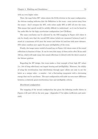 Chapter 4. Modeling and Simulations 74
with an even higher value.
Then, the map below RT’ values shows the D-50 criterion in the same conﬁguration.
An obvious reading indicates that the Deﬁnition in the room - some meters away from
the source - don’t overpass the 40%, with values under 30% or 20% all over the room.
This means that speech would be awfully diﬃcult to understand - as it can be heard in
the audio ﬁles for the higly reverberant conﬁguration (see CD-Rom).
The same conclusion can be adressed by the STI mapping in Figure 4.21 where it
can be clearly seen that the overall STI values (which are measured between 0 and 1)
stand at a maximum of 0.5 near the source and below 0.4 and less with more distance.
STI values comﬁrm once again the poor intelligibility of the room.
Finally, the image source model of sound rays in Figure 4.21 shows some of the sound
reﬂections in function of time. It can be seen that many of them arrive after 50 ms until
150 ms, which will make many late sound reﬂections to disturb with the direct sound at
the listener position.
Regarding the RT design, this room makes a clear example of how high RT values
(i.e. lots of long reﬂections) can impair hearing and intelligibility. Moreover, the ability
of seing the reverberation time distribution through space allows not only to see the
latter as a unique value - a number - but a ﬂuctuating component with a decreasing
energy that can be non-linear. The next conﬁguration will make an even more diﬀerence
between a relatively good reverberation time and intelligibily criteria.
Reverberant conﬁguration
The mapping of the second conﬁguration has given the following results shown in
Figures 4.22 and 4.23 on the next page. (Appendice C for alpha coeﬃcients and mate-
rials)
 