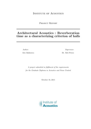 Institute of Acoustics
Project Report
Architectural Acoustics : Reverberation
time as a characterizing criterion of halls
Author:
Eric Ballestero
Supervisor:
Dr. Bob Peters
A project submitted in fulﬁlment of the requirements
for the Graduate Diploma in Acoustics and Noise Control
October 16, 2015
 