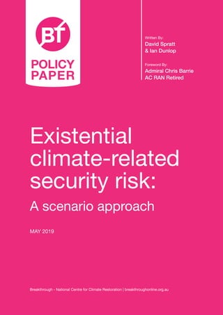 Existential
climate-related
security risk:
A scenario approach
MAY 2019
Written By:
David Spratt
& Ian Dunlop
Foreword By:
Admiral Chris Barrie
AC RAN Retired
Breakthrough - National Centre for Climate Restoration | breakthroughonline.org.au
POLICY
PAPER
 