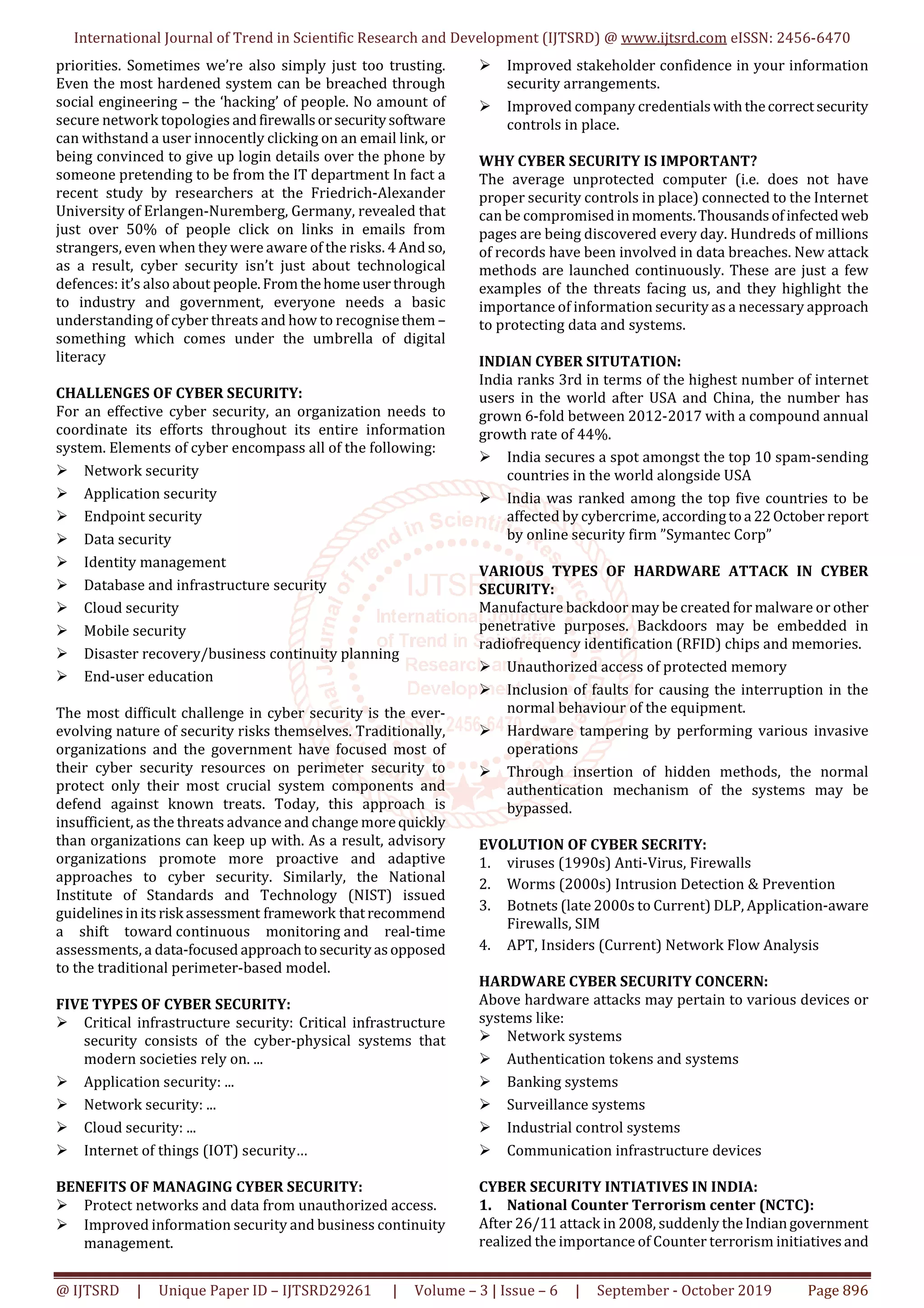 International Journal of Trend in Scientific Research and Development (IJTSRD) @ www.ijtsrd.com eISSN: 2456-6470
@ IJTSRD | Unique Paper ID – IJTSRD29261 | Volume – 3 | Issue – 6 | September - October 2019 Page 896
priorities. Sometimes we’re also simply just too trusting.
Even the most hardened system can be breached through
social engineering – the ‘hacking’ of people. No amount of
secure network topologies andfirewallsorsecuritysoftware
can withstand a user innocently clicking on an email link, or
being convinced to give up login details over the phone by
someone pretending to be from the IT department In fact a
recent study by researchers at the Friedrich-Alexander
University of Erlangen-Nuremberg, Germany, revealed that
just over 50% of people click on links in emails from
strangers, even when they were aware of the risks. 4 And so,
as a result, cyber security isn’t just about technological
defences: it’s also about people.Fromthehomeuserthrough
to industry and government, everyone needs a basic
understanding of cyber threats and how to recognisethem –
something which comes under the umbrella of digital
literacy
CHALLENGES OF CYBER SECURITY:
For an effective cyber security, an organization needs to
coordinate its efforts throughout its entire information
system. Elements of cyber encompass all of the following:
Network security
Application security
Endpoint security
Data security
Identity management
Database and infrastructure security
Cloud security
Mobile security
Disaster recovery/business continuity planning
End-user education
The most difficult challenge in cyber security is the ever-
evolving nature of security risks themselves. Traditionally,
organizations and the government have focused most of
their cyber security resources on perimeter security to
protect only their most crucial system components and
defend against known treats. Today, this approach is
insufficient, as the threats advance and change morequickly
than organizations can keep up with. As a result, advisory
organizations promote more proactive and adaptive
approaches to cyber security. Similarly, the National
Institute of Standards and Technology (NIST) issued
guidelinesinitsrisk assessment framework thatrecommend
a shift toward continuous monitoring and real-time
assessments, a data-focused approachtosecurityasopposed
to the traditional perimeter-based model.
FIVE TYPES OF CYBER SECURITY:
Critical infrastructure security: Critical infrastructure
security consists of the cyber-physical systems that
modern societies rely on. ...
Application security: ...
Network security: ...
Cloud security: ...
Internet of things (IOT) security…
BENEFITS OF MANAGING CYBER SECURITY:
Protect networks and data from unauthorized access.
Improved information security and business continuity
management.
Improved stakeholder confidence in your information
security arrangements.
Improved company credentialswiththecorrectsecurity
controls in place.
WHY CYBER SECURITY IS IMPORTANT?
The average unprotected computer (i.e. does not have
proper security controls in place) connected to the Internet
can be compromisedinmoments.Thousandsofinfected web
pages are being discovered every day. Hundreds of millions
of records have been involved in data breaches. New attack
methods are launched continuously. These are just a few
examples of the threats facing us, and they highlight the
importance of information security as a necessary approach
to protecting data and systems.
INDIAN CYBER SITUTATION:
India ranks 3rd in terms of the highest number of internet
users in the world after USA and China, the number has
grown 6-fold between 2012-2017 with a compound annual
growth rate of 44%.
India secures a spot amongst the top 10 spam-sending
countries in the world alongside USA
India was ranked among the top five countries to be
affected by cybercrime, accordingtoa 22October report
by online security firm ”Symantec Corp”
VARIOUS TYPES OF HARDWARE ATTACK IN CYBER
SECURITY:
Manufacture backdoor may be created for malware or other
penetrative purposes. Backdoors may be embedded in
radiofrequency identification (RFID) chips and memories.
Unauthorized access of protected memory
Inclusion of faults for causing the interruption in the
normal behaviour of the equipment.
Hardware tampering by performing various invasive
operations
Through insertion of hidden methods, the normal
authentication mechanism of the systems may be
bypassed.
EVOLUTION OF CYBER SECRITY:
1. viruses (1990s) Anti-Virus, Firewalls
2. Worms (2000s) Intrusion Detection & Prevention
3. Botnets (late 2000s to Current) DLP, Application-aware
Firewalls, SIM
4. APT, Insiders (Current) Network Flow Analysis
HARDWARE CYBER SECURITY CONCERN:
Above hardware attacks may pertain to various devices or
systems like:
Network systems
Authentication tokens and systems
Banking systems
Surveillance systems
Industrial control systems
Communication infrastructure devices
CYBER SECURITY INTIATIVES IN INDIA:
1. National Counter Terrorism center (NCTC):
After 26/11 attack in 2008, suddenly theIndiangovernment
realized the importance of Counter terrorism initiativesand
 