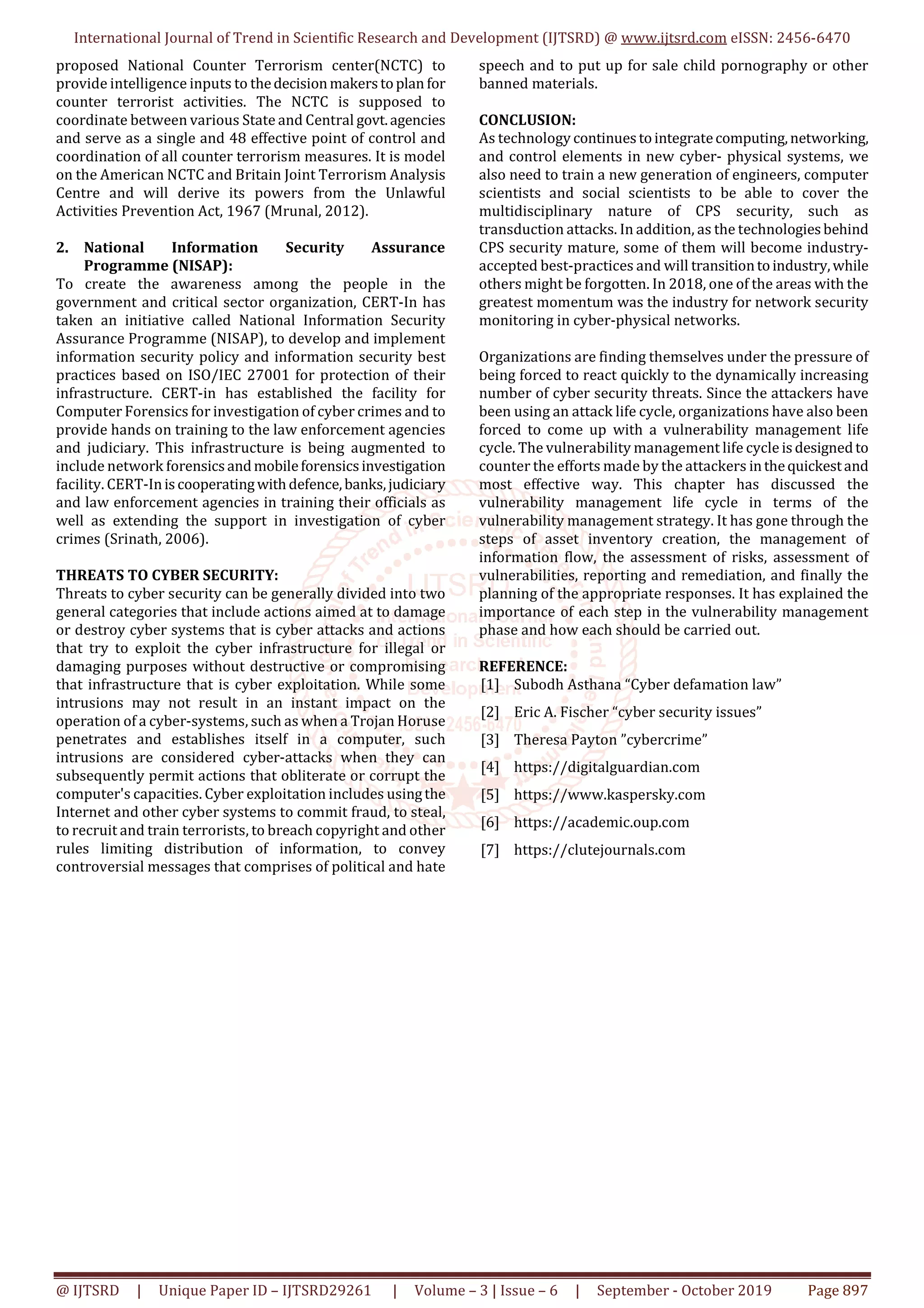 International Journal of Trend in Scientific Research and Development (IJTSRD) @ www.ijtsrd.com eISSN: 2456-6470
@ IJTSRD | Unique Paper ID – IJTSRD29261 | Volume – 3 | Issue – 6 | September - October 2019 Page 897
proposed National Counter Terrorism center(NCTC) to
provide intelligence inputs to thedecisionmakerstoplan for
counter terrorist activities. The NCTC is supposed to
coordinate between various State and Central govt.agencies
and serve as a single and 48 effective point of control and
coordination of all counter terrorism measures. It is model
on the American NCTC and Britain Joint Terrorism Analysis
Centre and will derive its powers from the Unlawful
Activities Prevention Act, 1967 (Mrunal, 2012).
2. National Information Security Assurance
Programme (NISAP):
To create the awareness among the people in the
government and critical sector organization, CERT-In has
taken an initiative called National Information Security
Assurance Programme (NISAP), to develop and implement
information security policy and information security best
practices based on ISO/IEC 27001 for protection of their
infrastructure. CERT-in has established the facility for
Computer Forensics for investigation of cyber crimes and to
provide hands on training to the law enforcement agencies
and judiciary. This infrastructure is being augmented to
include network forensicsandmobileforensicsinvestigation
facility. CERT-Iniscooperatingwithdefence,banks,judiciary
and law enforcement agencies in training their officials as
well as extending the support in investigation of cyber
crimes (Srinath, 2006).
THREATS TO CYBER SECURITY:
Threats to cyber security can be generally divided into two
general categories that include actions aimed at to damage
or destroy cyber systems that is cyber attacks and actions
that try to exploit the cyber infrastructure for illegal or
damaging purposes without destructive or compromising
that infrastructure that is cyber exploitation. While some
intrusions may not result in an instant impact on the
operation of a cyber-systems, such as when a Trojan Horuse
penetrates and establishes itself in a computer, such
intrusions are considered cyber-attacks when they can
subsequently permit actions that obliterate or corrupt the
computer's capacities. Cyber exploitation includes usingthe
Internet and other cyber systems to commit fraud, to steal,
to recruit and train terrorists, to breach copyright and other
rules limiting distribution of information, to convey
controversial messages that comprises of political and hate
speech and to put up for sale child pornography or other
banned materials.
CONCLUSION:
As technology continuestointegratecomputing,networking,
and control elements in new cyber- physical systems, we
also need to train a new generation of engineers, computer
scientists and social scientists to be able to cover the
multidisciplinary nature of CPS security, such as
transduction attacks. In addition, as the technologiesbehind
CPS security mature, some of them will become industry-
accepted best-practices and will transitiontoindustry,while
others might be forgotten. In 2018, one of the areas with the
greatest momentum was the industry for network security
monitoring in cyber-physical networks.
Organizations are finding themselves under the pressure of
being forced to react quickly to the dynamically increasing
number of cyber security threats. Since the attackers have
been using an attack life cycle, organizations have also been
forced to come up with a vulnerability management life
cycle. The vulnerability management life cycle isdesignedto
counter the efforts made by the attackers inthequickestand
most effective way. This chapter has discussed the
vulnerability management life cycle in terms of the
vulnerability management strategy. It has gone through the
steps of asset inventory creation, the management of
information flow, the assessment of risks, assessment of
vulnerabilities, reporting and remediation, and finally the
planning of the appropriate responses. It has explained the
importance of each step in the vulnerability management
phase and how each should be carried out.
REFERENCE:
[1] Subodh Asthana “Cyber defamation law”
[2] Eric A. Fischer “cyber security issues”
[3] Theresa Payton ”cybercrime”
[4] https://digitalguardian.com
[5] https://www.kaspersky.com
[6] https://academic.oup.com
[7] https://clutejournals.com
 