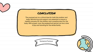 CONCLUSION
CONCLUSION
CONCLUSION
The puerperium is a critical time for both the mother and
baby. Monitoring and support are essential to ensure a
healthy recovery for the mother and a positive start for the
baby. With proper care, the postpartum period can be a time
of joy and bonding for the whole family.
The puerperium is a critical time for both the mother and
baby. Monitoring and support are essential to ensure a
healthy recovery for the mother and a positive start for the
baby. With proper care, the postpartum period can be a time
of joy and bonding for the whole family.
The puerperium is a critical time for both the mother and
baby. Monitoring and support are essential to ensure a
healthy recovery for the mother and a positive start for the
baby. With proper care, the postpartum period can be a time
of joy and bonding for the whole family.
Someone Famous
Someone Famous
Someone Famous
 