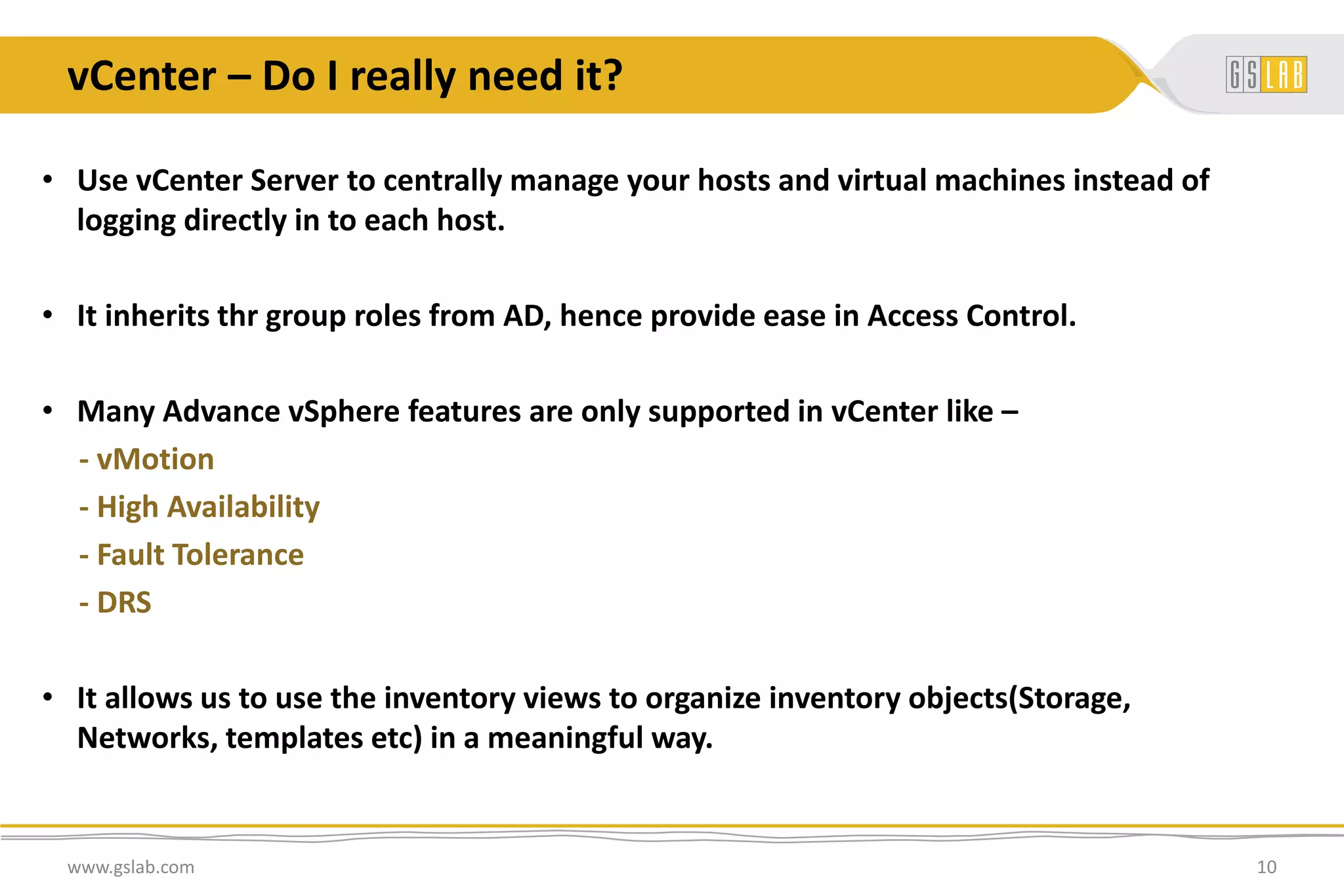 vCenter – Do I really need it?
www.gslab.com 10
• Use vCenter Server to centrally manage your hosts and virtual machines instead of
logging directly in to each host.
• It inherits thr group roles from AD, hence provide ease in Access Control.
• Many Advance vSphere features are only supported in vCenter like –
- vMotion
- High Availability
- Fault Tolerance
- DRS
• It allows us to use the inventory views to organize inventory objects(Storage,
Networks, templates etc) in a meaningful way.
 