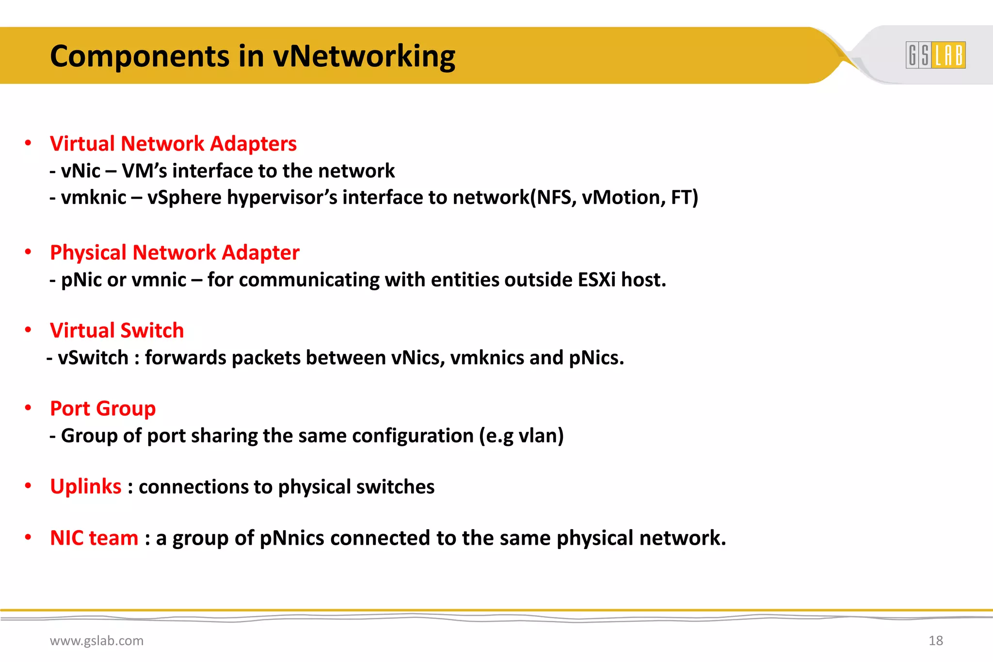 Components in vNetworking
www.gslab.com 18
• Virtual Network Adapters
- vNic – VM’s interface to the network
- vmknic – vSphere hypervisor’s interface to network(NFS, vMotion, FT)
• Physical Network Adapter
- pNic or vmnic – for communicating with entities outside ESXi host.
• Virtual Switch
- vSwitch : forwards packets between vNics, vmknics and pNics.
• Port Group
- Group of port sharing the same configuration (e.g vlan)
• Uplinks : connections to physical switches
• NIC team : a group of pNnics connected to the same physical network.
 