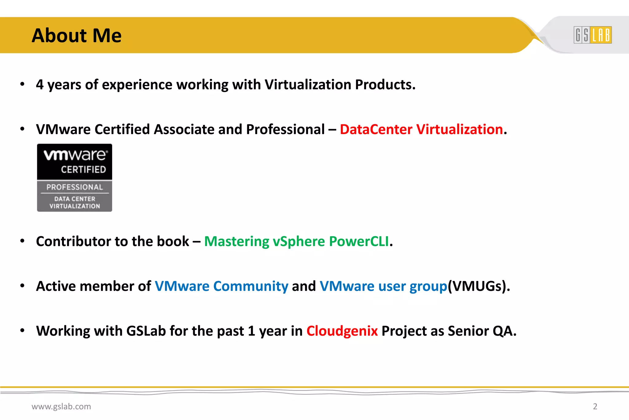 About Me
• 4 years of experience working with Virtualization Products.
• VMware Certified Associate and Professional – DataCenter Virtualization.
• Contributor to the book – Mastering vSphere PowerCLI.
• Active member of VMware Community and VMware user group(VMUGs).
• Working with GSLab for the past 1 year in Cloudgenix Project as Senior QA.
www.gslab.com 2
 
