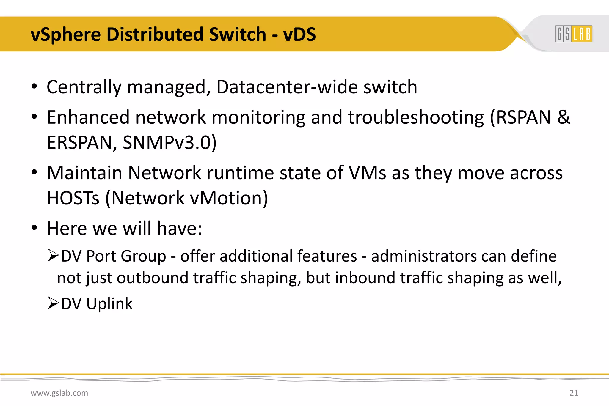 vSphere Distributed Switch - vDS
www.gslab.com 21
• Centrally managed, Datacenter-wide switch
• Enhanced network monitoring and troubleshooting (RSPAN &
ERSPAN, SNMPv3.0)
• Maintain Network runtime state of VMs as they move across
HOSTs (Network vMotion)
• Here we will have:
DV Port Group - offer additional features - administrators can define
not just outbound traffic shaping, but inbound traffic shaping as well,
DV Uplink
 