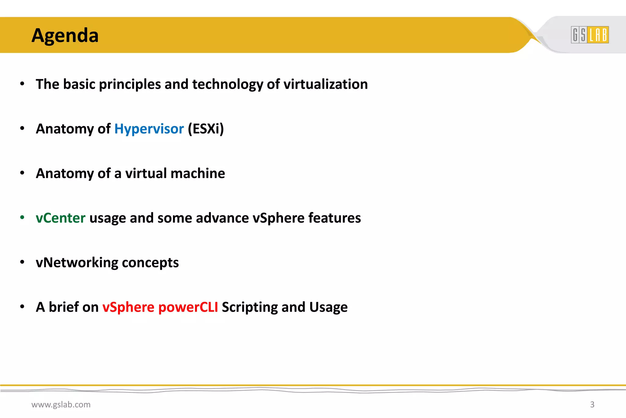 Agenda
• The basic principles and technology of virtualization
• Anatomy of Hypervisor (ESXi)
• Anatomy of a virtual machine
• vCenter usage and some advance vSphere features
• vNetworking concepts
• A brief on vSphere powerCLI Scripting and Usage
www.gslab.com 3
 