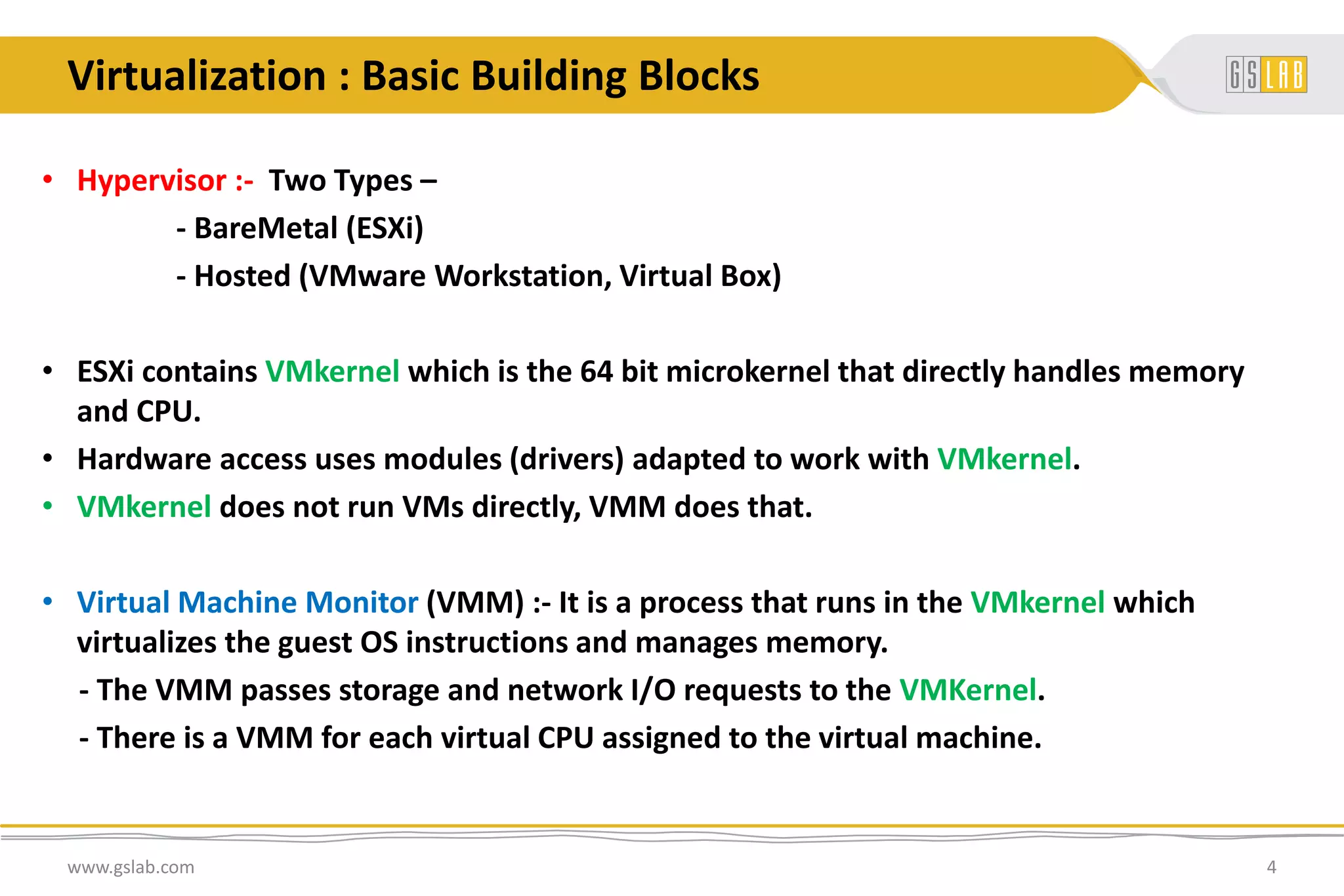 Virtualization : Basic Building Blocks
• Hypervisor :- Two Types –
- BareMetal (ESXi)
- Hosted (VMware Workstation, Virtual Box)
• ESXi contains VMkernel which is the 64 bit microkernel that directly handles memory
and CPU.
• Hardware access uses modules (drivers) adapted to work with VMkernel.
• VMkernel does not run VMs directly, VMM does that.
• Virtual Machine Monitor (VMM) :- It is a process that runs in the VMkernel which
virtualizes the guest OS instructions and manages memory.
- The VMM passes storage and network I/O requests to the VMKernel.
- There is a VMM for each virtual CPU assigned to the virtual machine.
www.gslab.com 4
 