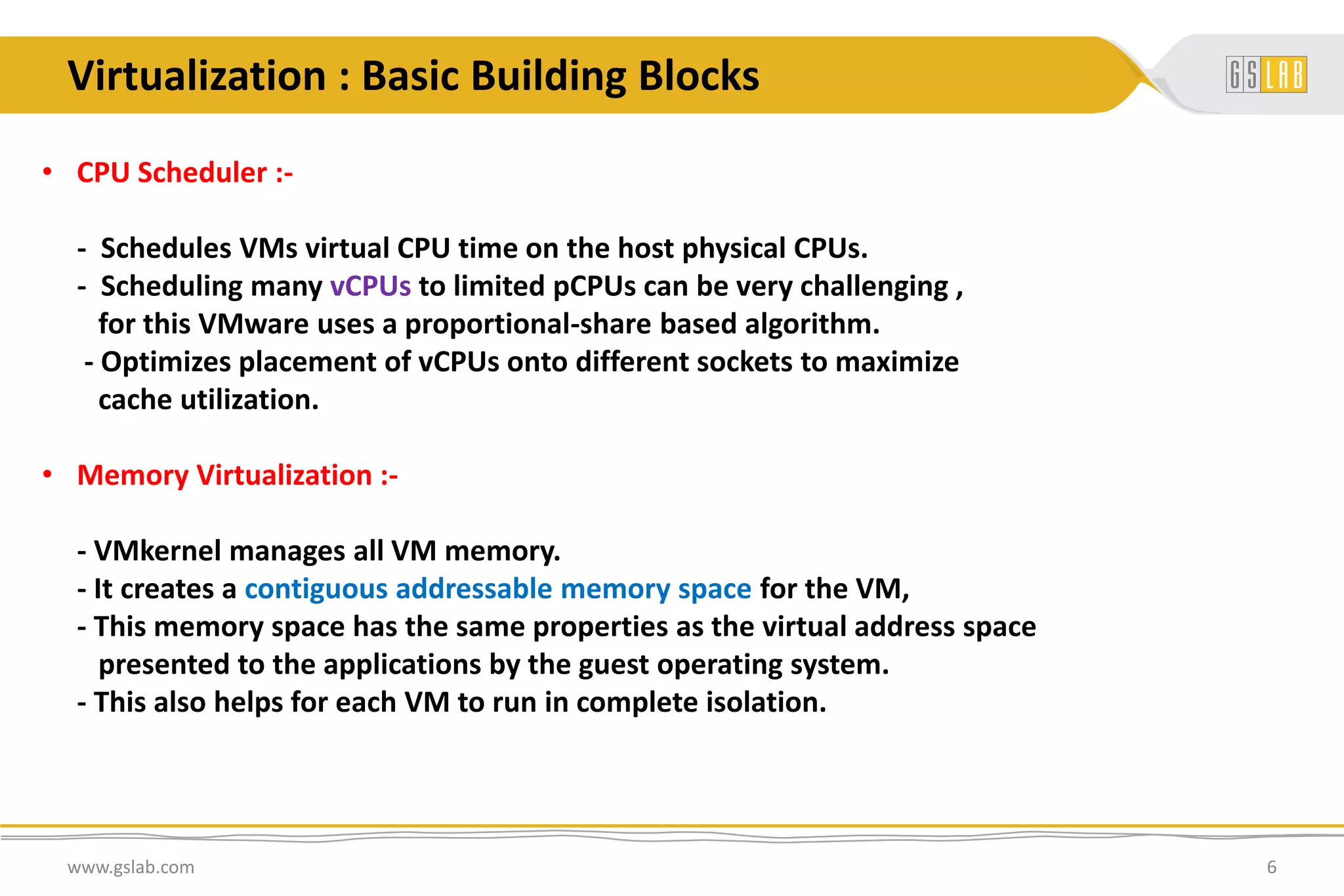 • CPU Scheduler :-
- Schedules VMs virtual CPU time on the host physical CPUs.
- Scheduling many vCPUs to limited pCPUs can be very challenging ,
for this VMware uses a proportional-share based algorithm.
- Optimizes placement of vCPUs onto different sockets to maximize
cache utilization.
• Memory Virtualization :-
- VMkernel manages all VM memory.
- It creates a contiguous addressable memory space for the VM,
- This memory space has the same properties as the virtual address space
presented to the applications by the guest operating system.
- This also helps for each VM to run in complete isolation.
www.gslab.com 6
Virtualization : Basic Building Blocks
 