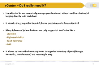 vCenter – Do I really need it?
www.gslab.com 10
• Use vCenter Server to centrally manage your hosts and virtual machines instead of
logging directly in to each host.
• It inherits thr group roles from AD, hence provide ease in Access Control.
• Many Advance vSphere features are only supported in vCenter like –
- vMotion
- High Availability
- Fault Tolerance
- DRS
• It allows us to use the inventory views to organize inventory objects(Storage,
Networks, templates etc) in a meaningful way.
 