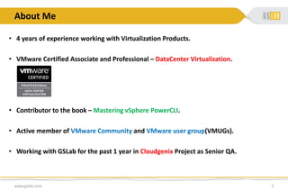 About Me
• 4 years of experience working with Virtualization Products.
• VMware Certified Associate and Professional – DataCenter Virtualization.
• Contributor to the book – Mastering vSphere PowerCLI.
• Active member of VMware Community and VMware user group(VMUGs).
• Working with GSLab for the past 1 year in Cloudgenix Project as Senior QA.
www.gslab.com 2
 