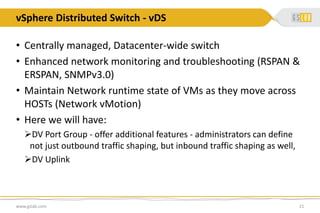 vSphere Distributed Switch - vDS
www.gslab.com 21
• Centrally managed, Datacenter-wide switch
• Enhanced network monitoring and troubleshooting (RSPAN &
ERSPAN, SNMPv3.0)
• Maintain Network runtime state of VMs as they move across
HOSTs (Network vMotion)
• Here we will have:
DV Port Group - offer additional features - administrators can define
not just outbound traffic shaping, but inbound traffic shaping as well,
DV Uplink
 
