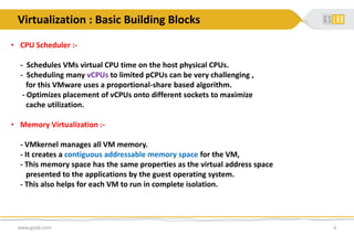 • CPU Scheduler :-
- Schedules VMs virtual CPU time on the host physical CPUs.
- Scheduling many vCPUs to limited pCPUs can be very challenging ,
for this VMware uses a proportional-share based algorithm.
- Optimizes placement of vCPUs onto different sockets to maximize
cache utilization.
• Memory Virtualization :-
- VMkernel manages all VM memory.
- It creates a contiguous addressable memory space for the VM,
- This memory space has the same properties as the virtual address space
presented to the applications by the guest operating system.
- This also helps for each VM to run in complete isolation.
www.gslab.com 6
Virtualization : Basic Building Blocks
 