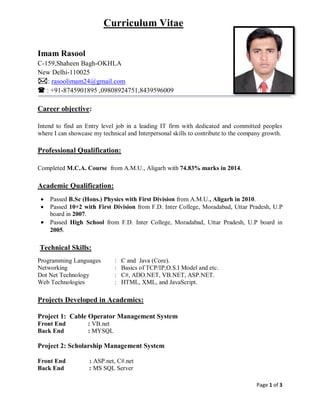 Page 1 of 3
Curriculum Vitae
Imam Rasool
C-159,Shaheen Bagh-OKHLA
New Delhi-110025
: rasoolimam24@gmail.com
 : +91-8745901895 ,09808924751,8439596009
Career objective:
Intend to find an Entry level job in a leading IT firm with dedicated and committed peoples
where I can showcase my technical and Interpersonal skills to contribute to the company growth.
Professional Qualification:
Completed M.C.A. Course from A.M.U., Aligarh with 74.83% marks in 2014.
Academic Qualification:
 Passed B.Sc (Hons.) Physics with First Division from A.M.U., Aligarh in 2010.
 Passed 10+2 with First Division from F.D. Inter College, Moradabad, Uttar Pradesh, U.P
board in 2007.
 Passed High School from F.D. Inter College, Moradabad, Uttar Pradesh, U.P board in
2005.
Technical Skills:
Programming Languages : C and Java (Core).
Networking : Basics of TCP/IP,O.S.I Model and etc.
Dot Net Technology : C#, ADO.NET, VB.NET, ASP.NET.
Web Technologies : HTML, XML, and JavaScript.
Projects Developed in Academics:
Project 1: Cable Operator Management System
Front End : VB.net
Back End : MYSQL
Project 2: Scholarship Management System
Front End : ASP.net, C#.net
Back End : MS SQL Server
 