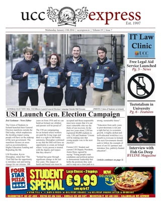 Wednesday, January 13th 2016 | uccexpress.ie | Volume 19 | Issue 7
Zoë Cashman - News Editor
The Union of Students in
Ireland launched their General
Election manifesto outside the
Dáil today, which emphasises
the deciding impact young
people will have on the makeup
of the next government. The
manifesto focuses on areas
such as accommodation,
Higher Education Funding and
Repealing the 8th.
USI President, Kevin
Donoghue, stated that “The
32nd Dáil has the opportunity
to introduce real and lasting
change for our citizens. 100
years on from 1916 and we can
build an Ireland our children
and parents will be proud of”.
The USI are campaigning
for an Ireland where workers
are paid the living wage and
there is a right to full bodily
autonomy. Donoghue continued
to say that the Dáil will have an
opportunity to create an Ireland
where “every person is treated
with the dignity and respect
that they deserve”.
“Ireland has gone through
significant change in the last
five years. The impact of
harsh and brutal cuts must be
accepted and those responsible
must now ensure that it is our
most vulnerable who see the
fruits of our recovery. In the
past two years alone, USI has
registered 80,000 students to
vote. USI and Students’ Unions
will be making sure that
young people vote in the next
election”.
Former UCC Student and
current USI Deputy President,
Annie Hoey, agreed by
saying “Young people want
candidates and political parties
to demonstrate leadership that
befits the positions they seek
and to map out a clear path to a
strong, sustainable future”.
“Education from early years
to post-doctorate is not just
a right but key to economic
growth. A highly skilled and
well-educated workforce is a
benefit to everyone in Ireland.
The next Government should
seek to follow the example of
most of our EU partners and
introduce free, publicly-funded
education”.
(Article continues on page 3)
USI Launch Gen. Election Campaign
GENERAL ELECTION 2016: USI Officers Launch General Election Campaign Outside Dáil Eireann		 (PHOTO: Union of Students in Ireland)
Free Legal Aid
Service Launched
Pg. 5 - News
Teetotalism in
University
Pg. 6 - Features
Interview with
Fish Go Deep
BYLINE Magazine
 