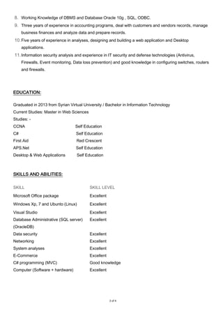 3 of 4
8. Working Knowledge of DBMS and Database Oracle 10g , SQL, ODBC.
9. Three years of experience in accounting programs, deal with customers and vendors records, manage
business finances and analyze data and prepare records.
10.Five years of experience in analyses, designing and building a web application and Desktop
applications.
11.Information security analysis and experience in IT security and defense technologies (Antivirus,
Firewalls, Event monitoring, Data loss prevention) and good knowledge in configuring switches, routers
and firewalls.
EDUCATION:
Graduated in 2013 from Syrian Virtual University / Bachelor in Information Technology
Current Studies: Master in Web Sciences
Studies: -
CCNA Self Education
C# Self Education
First Aid Red Crescent
APS.Net Self Education
Desktop & Web Applications Self Education
SKILLS AND ABILITIES:
SKILL SKILL LEVEL
Microsoft Office package Excellent
Windows Xp, 7 and Ubunto (Linux) Excellent
Visual Studio
Database Administrative (SQL server)
(OracleDB)
Data security
Networking
System analyses
E-Commerce
C# programming (MVC)
Computer (Software + hardware)
Excellent
Excellent
Excellent
Excellent
Excellent
Excellent
Good knowledge
Excellent
 
