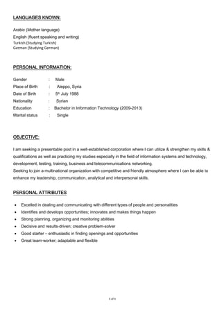 4 of 4
LANGUAGES KNOWN:
Arabic (Mother language)
English (fluent speaking and writing)
Turkish (Studying Turkish)
German (Studying German)
PERSONAL INFORMATION:
Gender : Male
Place of Birth : Aleppo, Syria
Date of Birth : 5th July 1988
Nationality : Syrian
Education : Bachelor in Information Technology (2009-2013)
Marital status : Single
OBJECTIVE:
I am seeking a presentable post in a well-established corporation where I can utilize & strengthen my skills &
qualifications as well as practicing my studies especially in the field of information systems and technology,
development, testing, training, business and telecommunications networking.
Seeking to join a multinational organization with competitive and friendly atmosphere where I can be able to
enhance my leadership, communication, analytical and interpersonal skills.
PERSONAL ATTRIBUTES
 Excelled in dealing and communicating with different types of people and personalities
 Identifies and develops opportunities; innovates and makes things happen
 Strong planning, organizing and monitoring abilities
 Decisive and results-driven; creative problem-solver
 Good starter – enthusiastic in finding openings and opportunities
 Great team-worker; adaptable and flexible
 