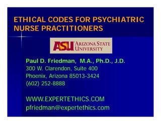 ETHICAL CODES FOR PSYCHIATRIC
NURSE PRACTITIONERS
Paul D. Friedman, M.A., Ph.D., J.D.
300 W. Clarendon, Suite 400
Phoenix, Arizona 85013-3424
(602) 252-8888
WWW.EXPERTETHICS.COM
pfriedman@expertethics.com
 