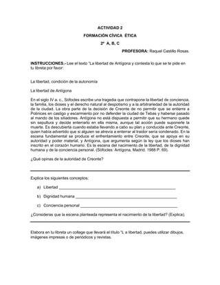 ACTIVIDAD 2
FORMACIÓN CÍVICA ÉTICA
2º A, B, C
PROFESORA: Raquel Castillo Rosas.
INSTRUCCIONES.- Lee el texto “La libertad de Antígona y contesta lo que se te pide en
tu libreta por favor:
La libertad, condición de la autonomía
La libertad de Antígona
En el siglo IV a. c., Sófocles escribe una tragedia que contrapone la libertad de conciencia,
la familia, los dioses y el derecho natural al despotismo y a la arbitrariedad de la autoridad
de la ciudad. La obra parte de la decisión de Creonte de no permitir que se entierre a
Polinices en castigo y escarmiento por no defender la ciudad de Tebas y haberse pasado
al mando de los sitiadores. Antígona no está dispuesta a permitir que su hermano quede
sin sepultura y decide enterrarlo en ella misma, aunque tal acción puede suponerle la
muerte. Es descubierta cuando estaba llevando a cabo su plan y conducida ante Creonte,
quien había advertido que si alguien se atrevía a enterrar al traidor sería condenado. En la
escena fundamental se produce el enfrentamiento entre Creonte, que se apoya en su
autoridad y poder material, y Antígona, que argumenta según la ley que los dioses han
inscrito en el corazón humano. Es la escena del nacimiento de la libertad, de la dignidad
humana y de la conciencia personal. (Sófocles: Antígona, Madrid. 1988 P. 69).
¿Qué opinas de la autoridad de Creonte?
Explica los siguientes conceptos:
a) Libertad _____________________________________________________
b) Dignidad humana ______________________________________________
c) Conciencia personal ____________________________________________
¿Consideras que la escena planteada representa el nacimiento de la libertad? (Explica).
Elabora en tu libreta un collage que llevará el título “L a libertad, puedes utilizar dibujos,
imágenes impresas o de periódicos y revistas.
 