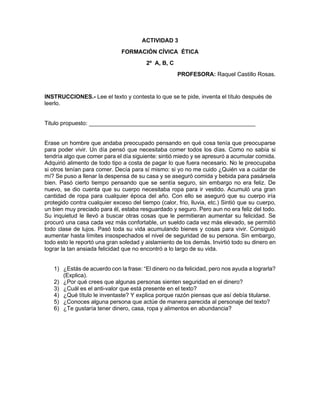 ACTIVIDAD 3
FORMACIÓN CÍVICA ÉTICA
2º A, B, C
PROFESORA: Raquel Castillo Rosas.
INSTRUCCIONES.- Lee el texto y contesta lo que se te pide, inventa el título después de
leerlo.
Titulo propuesto: ____________________________________________________
Erase un hombre que andaba preocupado pensando en qué cosa tenía que preocuparse
para poder vivir. Un día pensó que necesitaba comer todos los días. Como no sabía si
tendría algo que comer para el día siguiente: sintió miedo y se apresuró a acumular comida.
Adquirió alimento de todo tipo a costa de pagar lo que fuera necesario. No le preocupaba
si otros tenían para comer. Decía para sí mismo: si yo no me cuido ¿Quién va a cuidar de
mí? Se puso a llenar la despensa de su casa y se aseguró comida y bebida para pasársela
bien. Pasó cierto tiempo pensando que se sentía seguro, sin embargo no era feliz. De
nuevo, se dio cuenta que su cuerpo necesitaba ropa para ir vestido. Acumuló una gran
cantidad de ropa para cualquier época del año. Con ello se aseguró que su cuerpo iría
protegido contra cualquier exceso del tiempo (calor, frio, lluvia, etc.) Sintió que su cuerpo,
un bien muy preciado para él, estaba resguardado y seguro. Pero aun no era feliz del todo.
Su inquietud le llevó a buscar otras cosas que le permitieran aumentar su felicidad. Se
procuró una casa cada vez más confortable, un sueldo cada vez más elevado, se permitió
todo clase de lujos. Pasó toda su vida acumulando bienes y cosas para vivir. Consiguió
aumentar hasta límites insospechados el nivel de seguridad de su persona. Sin embargo,
todo esto le reportó una gran soledad y aislamiento de los demás. Invirtió todo su dinero en
lograr la tan ansiada felicidad que no encontró a lo largo de su vida.
1) ¿Estás de acuerdo con la frase: “El dinero no da felicidad, pero nos ayuda a lograrla?
(Explica).
2) ¿Por qué crees que algunas personas sienten seguridad en el dinero?
3) ¿Cuál es el anti-valor que está presente en el texto?
4) ¿Qué título le inventaste? Y explica porque razón piensas que así debía titularse.
5) ¿Conoces alguna persona que actúe de manera parecida al personaje del texto?
6) ¿Te gustaría tener dinero, casa, ropa y alimentos en abundancia?
 