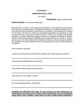 ACTIVIDAD 4
FORMACIÓN CÍVICA ÉTICA
2º A, B, C
PROFESORA: Raquel Castillo Rosas.
INSTRUCCIONES.- Lee el caso de Mercedes.
Mercedes tiene 13 años y va en segundo de secundaria, un día saliendo de la escuela se
fue a casa de una amiga a hacer un trabajo de Historia pero en realidad trabajaron poco y
el tiempo se les fue en la plática y olvidó avisar a sus padres. Cuando regresó a su casa ya
era de noche y encontró a su mamá muy angustiada esperándola en la puerta de su casa,
su papá había ido a buscarla por tercera vez por el rumbo de su escuela. Ellos estaban
asustados y molestos. Mercedes exageró el tamaño y la dificultad del trabajo de Historia,
además mintió para justificarse diciéndoles que no había teléfono en casa de su amiga y
que por eso no les había podido avisar. Después de hablar con ella, sus papas le pidieron
que escribiera una carta de reflexión sobre lo que había hecho, donde se comprometiera a
no repetirlo.
Ahora contesta lo siguiente:
¿Crees que el compromiso de Mercedes es auténtico por haberlo puesto por escrito?
¿Se está responsabilizando de sus acciones?
¿Qué valores están en juego en esa situación?
¿Qué sucedió con las reglas y normas?
Si te ha pasado algo similar, ¿Qué hiciste?
ELABORA UN PROYECTO DE VIDA: En este proyecto de vida establecerás los
compromisos que tienes para tu futuro, estos compromisos con sus respectivas
metes serán a corto, mediano y largo plazo, por favor, puedes utilizar fotografías o
 