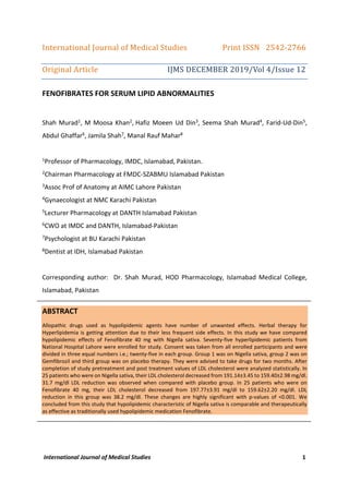 International Journal of Medical Studies 1
International	Journal	of	Medical	Studies																		Print	ISSN			2542-2766	
Original	Article		 	 	 										IJMS	DECEMBER	2019/Vol	4/Issue	12	
FENOFIBRATES FOR SERUM LIPID ABNORMALITIES
Shah Murad1, M Moosa Khan2, Hafiz Moeen Ud Din3, Seema Shah Murad4, Farid-Ud-Din5,
Abdul Ghaffar6, Jamila Shah7, Manal Rauf Mahar8
1Professor of Pharmacology, IMDC, Islamabad, Pakistan.
2Chairman Pharmacology at FMDC-SZABMU Islamabad Pakistan
3Assoc Prof of Anatomy at AIMC Lahore Pakistan
4Gynaecologist at NMC Karachi Pakistan
5Lecturer Pharmacology at DANTH Islamabad Pakistan
6CWO at IMDC and DANTH, Islamabad-Pakistan
7Psychologist at BU Karachi Pakistan
8Dentist at IDH, Islamabad Pakistan
Corresponding author: Dr. Shah Murad, HOD Pharmacology, Islamabad Medical College,
Islamabad, Pakistan
ABSTRACT
Allopathic drugs used as hypolipidemic agents have number of unwanted effects. Herbal therapy for
Hyperlipidemia is getting attention due to their less frequent side effects. In this study we have compared
hypolipidemic effects of Fenofibrate 40 mg with Nigella sativa. Seventy-five hyperlipidemic patients from
National Hospital Lahore were enrolled for study. Consent was taken from all enrolled participants and were
divided in three equal numbers i.e.; twenty-five in each group. Group 1 was on Nigella sativa, group 2 was on
Gemfibrozil and third group was on placebo therapy. They were advised to take drugs for two months. After
completion of study pretreatment and post treatment values of LDL cholesterol were analyzed statistically. In
25 patients who were on Nigella sativa, their LDL cholesterol decreased from 191.14±3.45 to 159.40±2.98 mg/dl.
31.7 mg/dl LDL reduction was observed when compared with placebo group. In 25 patients who were on
Fenofibrate 40 mg, their LDL cholesterol decreased from 197.77±3.91 mg/dl to 159.62±2.20 mg/dl. LDL
reduction in this group was 38.2 mg/dl. These changes are highly significant with p-values of <0.001. We
concluded from this study that hypolipidemic characteristic of Nigella sativa is comparable and therapeutically
as effective as traditionally used hypolipidemic medication Fenofibrate.
 