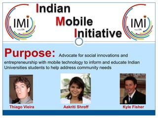 Indian Mobile Initiative Purpose: Advocate for social innovations and entrepreneurship with mobile technology to inform and educate Indian Universities students to help address community needs Kyle Fisher AakritiShroff Thiago Vieira 