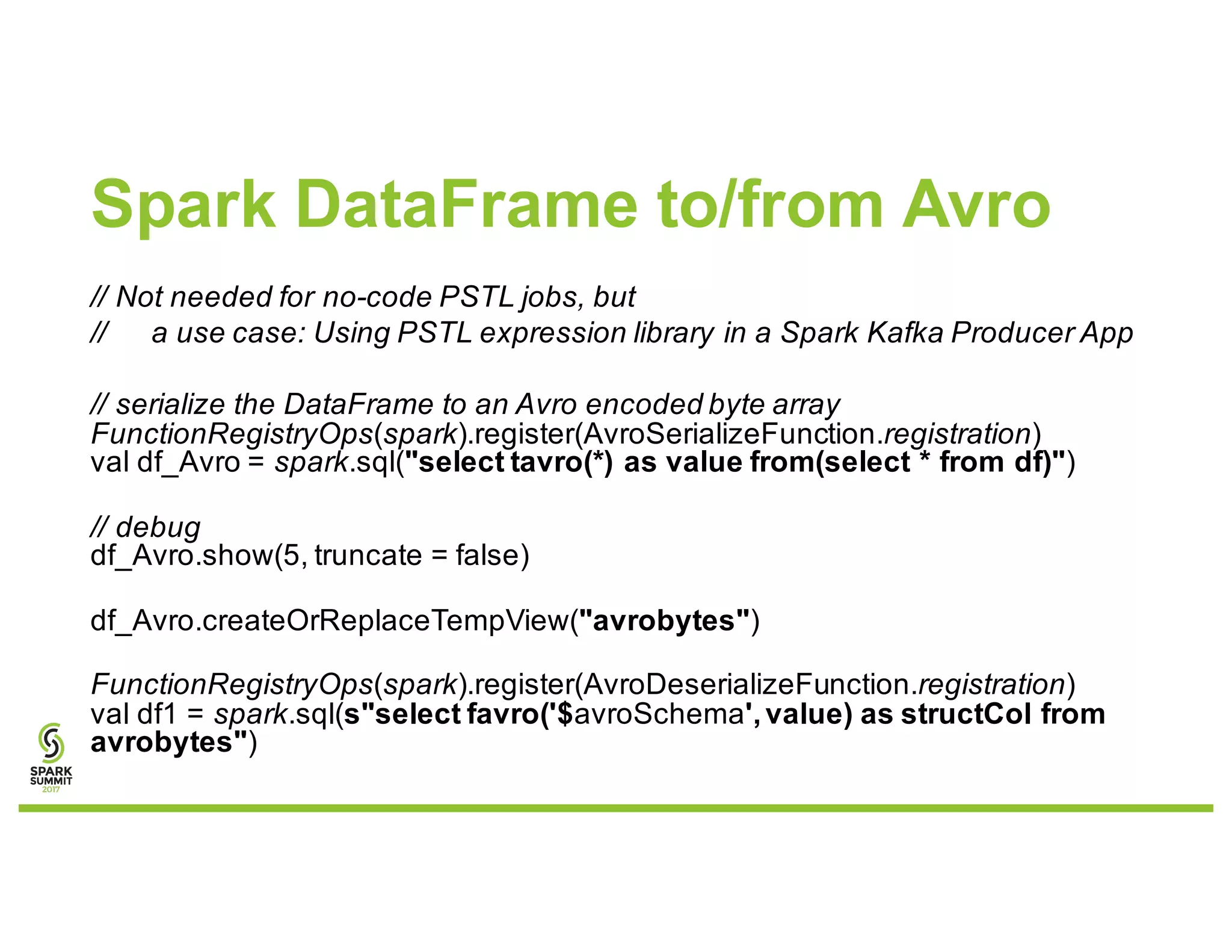 Spark DataFrame to/from Avro
// Not needed for no-code PSTL jobs, but
// a use case: Using PSTL expression library in a Spark Kafka Producer App
// serialize the DataFrame to an Avro encoded byte array
FunctionRegistryOps(spark).register(AvroSerializeFunction.registration)
val df_Avro = spark.sql("select tavro(*) as value from(select * from df)")
// debug
df_Avro.show(5, truncate = false)
df_Avro.createOrReplaceTempView("avrobytes")
FunctionRegistryOps(spark).register(AvroDeserializeFunction.registration)
val df1 = spark.sql(s"select favro('$avroSchema',value) as structCol from
avrobytes")
 